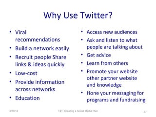 Why Use Twitter?
• Viral                              • Access new audiences
  recommendations                    • Ask and listen to what
• Build a network easily               people are talking about
• Recruit people Share               • Get advice
  links & ideas quickly              • Learn from others
• Low-cost                           • Promote your website
                                       other partner website
• Provide information
                                       and knowledge
  across networks
                                     • Hone your messaging for
• Education                            programs and fundraising
3/20/12            T4T: Creating a Social Media Plan          37
 