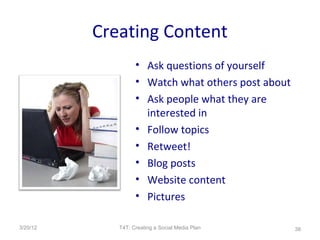 Creating Content
                   • Ask questions of yourself
                   • Watch what others post about
                   • Ask people what they are
                     interested in
                   • Follow topics
                   • Retweet!
                   • Blog posts
                   • Website content
                   • Pictures

3/20/12      T4T: Creating a Social Media Plan      38
 