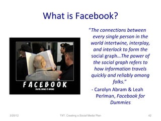 What is Facebook?
                                    “The connections between
                                      every single person in the
                                     world intertwine, interplay,
                                      and interlock to form the
                                     social graph…The power of
                                      the social graph refers to
                                       how information travels
                                     quickly and reliably among
                                               folks.”
                                     - Carolyn Abram & Leah
                                        Perlman, Facebook for
                                              Dummies

3/20/12      T4T: Creating a Social Media Plan                  42
 