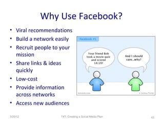 Why Use Facebook?
• Viral recommendations
• Build a network easily
• Recruit people to your
  mission
• Share links & ideas
  quickly
• Low-cost
• Provide information
  across networks
• Access new audiences

3/20/12            T4T: Creating a Social Media Plan   43
 