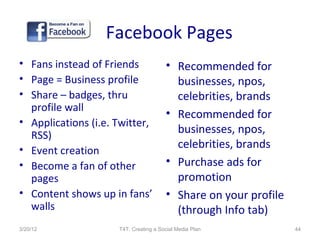 Facebook Pages
• Fans instead of Friends              • Recommended for
• Page = Business profile                businesses, npos,
• Share – badges, thru                   celebrities, brands
  profile wall
                                       • Recommended for
• Applications (i.e. Twitter,
  RSS)
                                         businesses, npos,
• Event creation                         celebrities, brands
• Become a fan of other                • Purchase ads for
  pages                                  promotion
• Content shows up in fans’            • Share on your profile
  walls                                  (through Info tab)
3/20/12              T4T: Creating a Social Media Plan           44
 