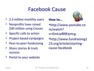 Facebook Cause
• 2.3 million monthly users           How to…
• Nonprofits have raised              •http://www.youtube.co
  $30 million using Causes            m/watch?
• Specific calls to action            v=GmLwBNEqmcg
• Project-based campaigns             •http://www.fundraising1
• Peer-to-peer fundraising            23.org/article/starting-
• Share stories & track               cause-facebook
  success
• Portal to your website

3/20/12             T4T: Creating a Social Media Plan        46
 