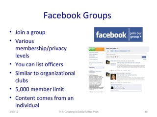 Facebook Groups
• Join a group
• Various
  membership/privacy
  levels
• You can list officers
• Similar to organizational
  clubs
• 5,000 member limit
• Content comes from an
  individual
3/20/12             T4T: Creating a Social Media Plan   48
 