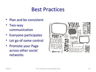Best Practices
• Plan and be consistent
• Two-way
  communication
• Everyone participates
• Let go of some control
• Promote your Page
  across other social
  networks


3/20/12            T4T: Creating a Social Media Plan   49
 