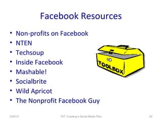 Facebook Resources
•   Non-profits on Facebook
•   NTEN
•   Techsoup
•   Inside Facebook
•   Mashable!
•   Socialbrite
•   Wild Apricot
•   The Nonprofit Facebook Guy

3/20/12          T4T: Creating a Social Media Plan   50
 