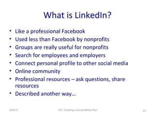 What is LinkedIn?
• Like a professional Facebook
• Used less than Facebook by nonprofits
• Groups are really useful for nonprofits
• Search for employees and employers
• Connect personal profile to other social media
• Online community
• Professional resources – ask questions, share
  resources
• Described another way…

3/20/12            T4T: Creating a Social Media Plan   53
 