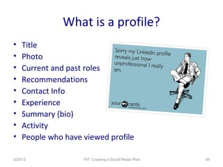 What is a profile?
•   Title
•   Photo
•   Current and past roles
•   Recommendations
•   Contact Info
•   Experience
•   Summary (bio)
•   Activity
•   People who have viewed profile

3/20/12             T4T: Creating a Social Media Plan   56
 