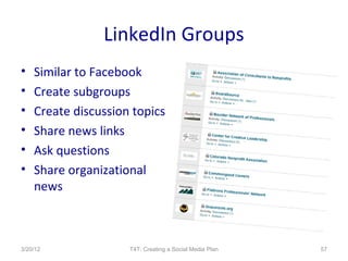 LinkedIn Groups
•   Similar to Facebook
•   Create subgroups
•   Create discussion topics
•   Share news links
•   Ask questions
•   Share organizational
    news



3/20/12              T4T: Creating a Social Media Plan   57
 