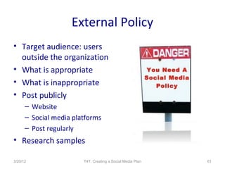 External Policy
• Target audience: users
  outside the organization
• What is appropriate
• What is inappropriate
• Post publicly
      – Website
      – Social media platforms
      – Post regularly
• Research samples

3/20/12                 T4T: Creating a Social Media Plan   61
 