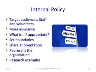 Internal Policy
• Target audiences: Staff
  and volunteers
• More insurance
• What is in/ appropriate?
• Set boundaries
• Share at orientation
• Represent the
  organization
• Research examples

3/20/12          T4T: Creating a Social Media Plan   62
 