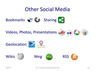 Other Social Media
Bookmarks                  Sharing

Videos, Photos, Presentations

Geolocation

Wikis           Ning                                RSS

3/20/12         T4T: Creating a Social Media Plan         63
 