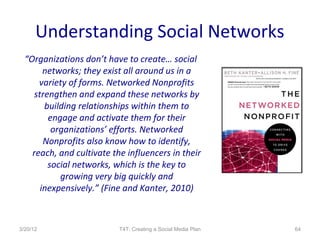 Understanding Social Networks
  “Organizations don’t have to create… social
        networks; they exist all around us in a
      variety of forms. Networked Nonprofits
     strengthen and expand these networks by
        building relationships within them to
         engage and activate them for their
          organizations’ efforts. Networked
        Nonprofits also know how to identify,
    reach, and cultivate the influencers in their
         social networks, which is the key to
            growing very big quickly and
       inexpensively.” (Fine and Kanter, 2010)



3/20/12                    T4T: Creating a Social Media Plan   64
 