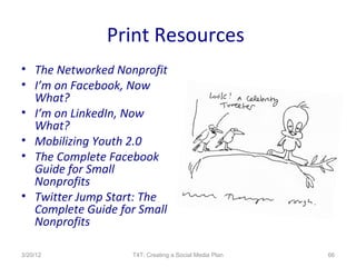 Print Resources
• The Networked Nonprofit
• I’m on Facebook, Now
  What?
• I’m on LinkedIn, Now
  What?
• Mobilizing Youth 2.0
• The Complete Facebook
  Guide for Small
  Nonprofits
• Twitter Jump Start: The
  Complete Guide for Small
  Nonprofits

3/20/12            T4T: Creating a Social Media Plan   66
 