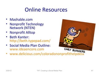 Online Resources
• Mashable.com
• Nonprofit Technology
  Network (NTEN)
• Nonprofit Alltop
• Beth Kanter:
  http://beth.typepad.com/
• Social Media Plan Outline:
  www.ideaencore.com
• www.delicious.com/coloradononprofithelpdesk



3/20/12          T4T: Creating a Social Media Plan   67
 