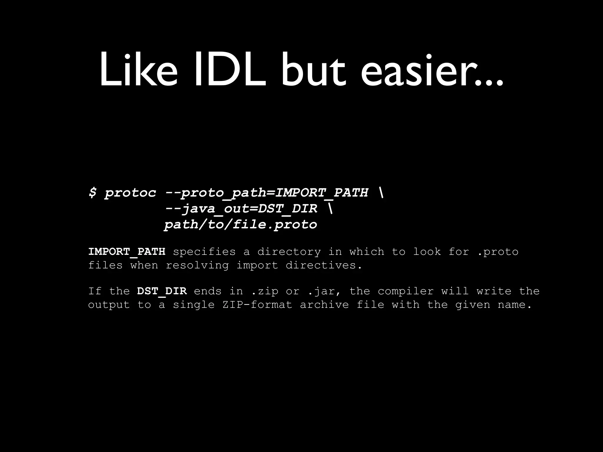 Example
newuserevent.proto:
     option java_package = "com.example.foo";
     message NewUserEvent {
       required string name = 1;
       required int32 id = 2;
       optional string email = 3;

         enum PhoneType {
           MOBILE = 0;
           HOME = 1;
           WORK = 2;
         }

         message PhoneNumber {
           required string number = 1;
           optional PhoneType type = 2 [default = HOME];
         }

         repeated PhoneNumber phone = 4;
     }
 