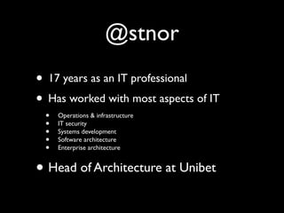 @stnor
• 17 years as an IT professional
• Has worked with most aspects of IT
 •   Operations & infrastructure
 •   IT security
 •   Systems development
 •   Software architecture
 •   Enterprise architecture


• Head of Architecture at Unibet
 