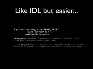 Example
newuserevent.proto:
     option java_package = "com.example.foo";
     message NewUserEvent {
       required string name = 1;
       required int32 id = 2;
       optional string email = 3;

         enum PhoneType {
           MOBILE = 0;
           HOME = 1;
           WORK = 2;
         }

         message PhoneNumber {
           required string number = 1;
           optional PhoneType type = 2 [default = HOME];
         }

         repeated PhoneNumber phone = 4;
     }
 