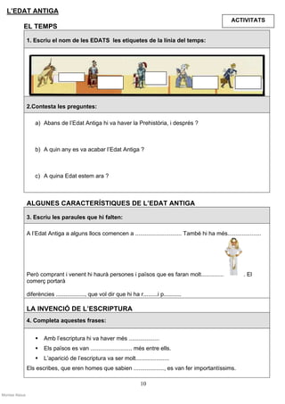 L’EDAT ANTIGA
                                                                                                              ACTIVITATS
            EL TEMPS

                1. Escriu el nom de les EDATS les etiquetes de la línia del temps:




                2.Contesta les preguntes:

                    a) Abans de l’Edat Antiga hi va haver la Prehistòria, i després ?



                    b) A quin any es va acabar l’Edat Antiga ?



                    c) A quina Edat estem ara ?



                ALGUNES CARACTERÍSTIQUES DE L’EDAT ANTIGA

                3. Escriu les paraules que hi falten:

                A l’Edat Antiga a alguns llocs comencen a ............................. També hi ha més.....................




                Però comprant i venent hi haurà persones i països que es faran molt..............                  . El
                comerç portarà

                diferències .................., que vol dir que hi ha r.........i p...........

                LA INVENCIÓ DE L’ESCRIPTURA
                4. Completa aquestes frases:


                        Amb l’escriptura hi va haver més ...................
                        Els països es van .......................... més entre ells.
                        L’aparició de l’escriptura va ser molt.....................
                Els escribes, que eren homes que sabien ..................., es van fer importantíssims.

                                                                         10
Montse Alsius
 