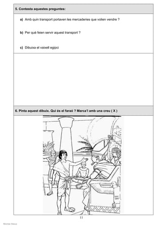 5. Contesta aquestes preguntes:


                a) Amb quin transport portaven les mercaderies que volien vendre ?



                b) Per què feien servir aquest transport ?



                c) Dibuixa el vaixell egipci




           6. Pinta aquest dibuix. Qui és el faraó ? Marca’l amb una creu ( X )




                                                         11
Montse Alsius
 