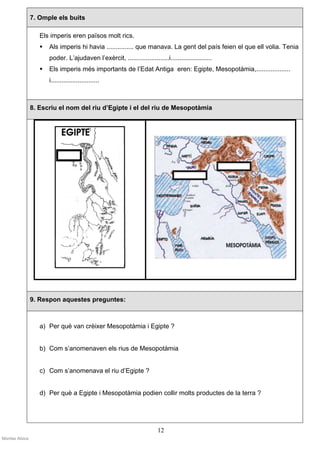 7. Omple els buits

                   Els imperis eren països molt rics.
                      Als imperis hi havia ............... que manava. La gent del país feien el que ell volia. Tenia
                      poder. L’ajudaven l’exèrcit, .......................i.......................
                      Els imperis més importants de l’Edat Antiga eren: Egipte, Mesopotàmia,...................
                      i...........................



                8. Escriu el nom del riu d’Egipte i el del riu de Mesopotàmia




                9. Respon aquestes preguntes:



                   a) Per què van crèixer Mesopotàmia i Egipte ?


                   b) Com s’anomenaven els rius de Mesopotàmia


                   c) Com s’anomenava el riu d’Egipte ?


                   d) Per què a Egipte i Mesopotàmia podien collir molts productes de la terra ?




                                                                        12
Montse Alsius
 