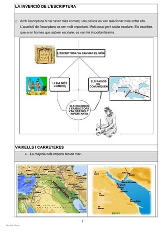 LA INVENCIÓ DE L’ESCRIPTURA


        o Amb l’escriptura hi va haver més comerç i els països es van relacionar més entre ells.
                L’aparició de l’escriptura va ser molt important. Molt poca gent sabia escriure. Els escribes,
                que eren homes que sabien escriure, es van fer importantíssims.




        VAIXELLS I CARRETERES
                   •   La majoria dels imperis tenien mar.




                                                             3
Montse Alsius
 