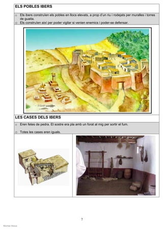 ELS POBLES IBERS

           o Els ibers construïen els pobles en llocs elevats, a prop d’un riu i rodejats per muralles i torres
             de guaita.
           o Els construïen així per poder vigilar si venien enemics i poder-se defensar.




           LES CASES DELS IBERS
           o Eren fetes de pedra. El sostre era pla amb un forat al mig per sortir el fum.

           o Totes les cases eren iguals.




                                                          7
Montse Alsius
 