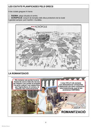 LES CIUTATS PLANIFICADES PELS GRECS

           A les ciutats gregues hi havia:

           o ÀGORA: plaça situada al centre.
           o ACRÒPOLIS: conjunt de temples dels déus protectors de la ciutat
           I gairebé sempre: port marítim i muralles.




           LA ROMANITZACIÓ




                                                     9
Montse Alsius
 
