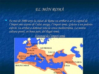 EL MÓN ROMÀ

   Fa més de 2000 anys la ciutat de Roma va arribar a ser la capital de
    l’Imperi més extens de l’edat antiga, l’Imperi romà. Gràcies a un poderós
    exèrcit, va arribar a dominar tota la conca mediterrània. La nostra
    cultura prové, en bona part, del llegat romà.
                            Extensió de l’Imperi romà
 