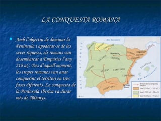 LA CONQUESTA ROMANA

   Amb l’objectiu de dominar la
    Península i apoderar-se de les
    seves riqueses, els romans van
    desembarcar a Empúries l’any
    218 aC. Des d’aquell moment,
    les tropes romanes van anar
    conquerint el territori en tres
    fases diferents. La conquesta de
    la Península Ibèrica va durar
    més de 200anys.
 