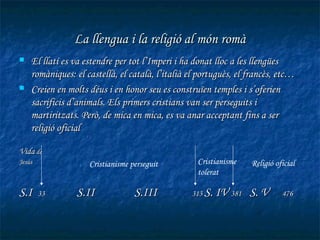La llengua i la religió al món romà
   El llatí es va estendre per tot l’Imperi i ha donat lloc a les llengües
    romàniques: el castellà, el català, l’italià el portuguès, el francès, etc…
   Creien en molts déus i en honor seu es construïen temples i s’oferien
    sacrificis d’animals. Els primers cristians van ser perseguits i
    martiritzats. Però, de mica en mica, es va anar acceptant fins a ser
    religió oficial

Vida de
Jesús               Cristianisme perseguit         Cristianisme   Religió oficial
                                                   tolerat

S.I     33      S.II              S.III          313 S. IV 381    S. V      476
 