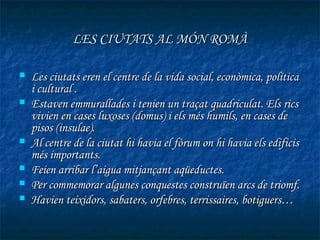 LES CIUTATS AL MÓN ROMÀ

   Les ciutats eren el centre de la vida social, econòmica, política
    i cultural .
   Estaven emmurallades i tenien un traçat quadriculat. Els rics
    vivien en cases luxoses (domus) i els més humils, en cases de
    pisos (insulae).
   Al centre de la ciutat hi havia el fòrum on hi havia els edificis
    més importants.
   Feien arribar l’aigua mitjançant aqüeductes.
   Per commemorar algunes conquestes construïen arcs de triomf.
   Havien teixidors, sabaters, orfebres, terrissaires, botiguers…
 