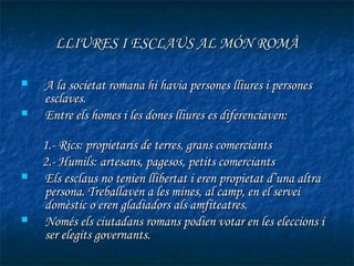 LLIURES I ESCLAUS AL MÓN ROMÀ

   A la societat romana hi havia persones lliures i persones
    esclaves.
   Entre els homes i les dones lliures es diferenciaven:

    1.- Rics: propietaris de terres, grans comerciants
    2.- Humils: artesans, pagesos, petits comerciants
   Els esclaus no tenien llibertat i eren propietat d’una altra
    persona. Treballaven a les mines, al camp, en el servei
    domèstic o eren gladiadors als amfiteatres.
   Només els ciutadans romans podien votar en les eleccions i
    ser elegits governants.
 