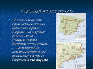 L’EXPANSIÓ DE LES CIUTATS
   Els romans van convertir
    alguns nuclis ja existents en
    ciutats, com Emporiae
    (Empúries), i en van fundar
    de noves: Tarraco
    (Tarragona), Barcino
    (Barcelona), Dertosa (Tortosa)
    … La via principal de
    comunicació terrestre entre el
    nostre territori i la resta de
    l’Imperi era la Via Augusta
 