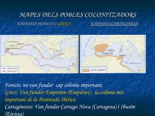 MAPES DELS POBLES COLONITZADORS
     EXPANSIÓ FENICIA I GREGA         EXPANSIÓ CARTAGINESA




Fenicis: no van fundar cap colònia important.
Grecs: Van fundar Empòrion (Empúries) , la colònia més
important de la Península Ibèrica
Cartaginesos: Van fundar Cartago Nova (Cartagena) i Ibusim
(Eivissa)
 