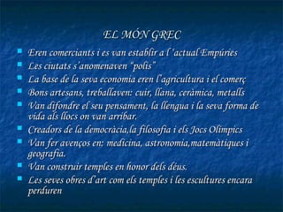EL MÓN GREC
   Eren comerciants i es van establir a l ‘actual Empúries
   Les ciutats s’anomenaven “polis”
   La base de la seva economia eren l’agricultura i el comerç
   Bons artesans, treballaven: cuir, llana, ceràmica, metalls
   Van difondre el seu pensament, la llengua i la seva forma de
    vida als llocs on van arribar.
   Creadors de la democràcia,la filosofia i els Jocs Olímpics
   Van fer avenços en: medicina, astronomia,matemàtiques i
    geografia.
   Van construir temples en honor dels déus.
   Les seves obres d’art com els temples i les escultures encara
    perduren
 
