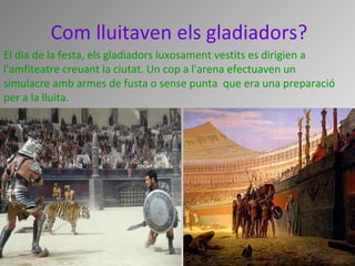 Com lluitaven els gladiadors?
El dia de la festa, els gladiadors luxosament vestits es dirigien a 
l'amfiteatre creuant la ciutat. Un cop a l'arena efectuaven un 
simulacre amb armes de fusta o sense punta  que era una preparació 
per a la lluita.
 