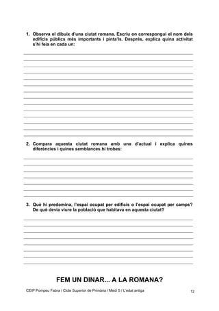1. Observa el dibuix d’una ciutat romana. Escriu on correspongui el nom dels
edificis públics més importants i pinta’ls. Després, explica quina activitat
s’hi feia en cada un:
2. Compara aquesta ciutat romana amb una d’actual i explica quines
diferències i quines semblances hi trobes:
3. Què hi predomina, l’espai ocupat per edificis o l’espai ocupat per camps?
De què devia viure la població que habitava en aquesta ciutat?
FEM UN DINAR... A LA ROMANA?
CEIP Pompeu Fabra / Cicle Superior de Primària / Medi 5 / L’edat antiga 12
 
