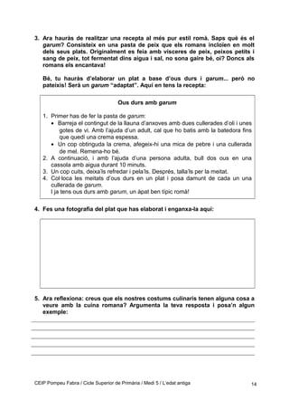 3. Ara hauràs de realitzar una recepta al més pur estil romà. Saps què és el
garum? Consisteix en una pasta de peix que els romans incloïen en molt
dels seus plats. Originalment es feia amb vísceres de peix, peixos petits i
sang de peix, tot fermentat dins aigua i sal, no sona gaire bé, oi? Doncs als
romans els encantava!
Bé, tu hauràs d’elaborar un plat a base d’ous durs i garum... però no
pateixis! Serà un garum “adaptat”. Aquí en tens la recepta:
Ous durs amb garum
1. Primer has de fer la pasta de garum:
• Barreja el contingut de la llauna d’anxoves amb dues cullerades d’oli i unes
gotes de vi. Amb l’ajuda d’un adult, cal que ho batis amb la batedora fins
que quedi una crema espessa.
• Un cop obtinguda la crema, afegeix-hi una mica de pebre i una cullerada
de mel. Remena-ho bé.
2. A continuació, i amb l’ajuda d’una persona adulta, bull dos ous en una
cassola amb aigua durant 10 minuts.
3. Un cop cuits, deixa’ls refredar i pela’ls. Després, talla’ls per la meitat.
4. Col·loca les meitats d’ous durs en un plat i posa damunt de cada un una
cullerada de garum.
I ja tens ous durs amb garum, un àpat ben típic romà!
4. Fes una fotografia del plat que has elaborat i enganxa-la aquí:
5. Ara reflexiona: creus que els nostres costums culinaris tenen alguna cosa a
veure amb la cuina romana? Argumenta la teva resposta i posa’n algun
exemple:
CEIP Pompeu Fabra / Cicle Superior de Primària / Medi 5 / L’edat antiga 14
 