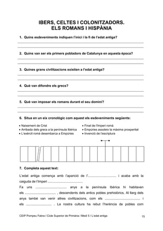 IBERS, CELTES I COLONITZADORS.
ELS ROMANS I HISPÀNIA
1. Quins esdeveniments indiquen l’inici i la fi de l’edat antiga?
2. Quins van ser els primers pobladors de Catalunya en aquesta època?
3. Quines grans civilitzacions existien a l’edat antiga?
4. Què van difondre els grecs?
5. Què van imposar els romans durant el seu domini?
6. Situa en un eix cronològic com aquest els esdeveniments següents:
• Naixement de Crist
• Arribada dels grecs a la península Ibèrica
• L’exèrcit romà desembarca a Empúries
• Final de l’Imperi romà
• Empúries assoleix la màxima prosperitat
• Invenció de l’escriptura
7. Completa aquest text:
L’edat antiga comença amb l’aparició de l’............................... i acaba amb la
caiguda de l’Imperi ......................................
Fa uns .................................. anys a la península Ibèrica hi habitaven
els .................................. , descendents dels antics pobles prehistòrics. Al llarg dels
anys també van venir altres civilitzacions, com els ....................................... i
els ............................ . La nostra cultura ha rebut l’herència de pobles com
CEIP Pompeu Fabra / Cicle Superior de Primària / Medi 5 / L’edat antiga 15
 