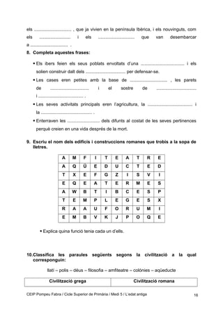 els .............................. , que ja vivien en la península Ibèrica, i els nouvinguts, com
els ......................... i els ............................. que van desembarcar
a .............................. .
8. Completa aquestes frases:
• Els ibers feien els seus poblats envoltats d’una ................................... i els
solien construir dalt dels ................................ per defensar-se.
• Les cases eren petites amb la base de .............................. , les parets
de ............................... i el sostre de ................................
i .................................... .
• Les seves activitats principals eren l’agricultura, la .................................... i
la ......................................... .
• Enterraven les .......................... dels difunts al costat de les seves pertinences
perquè creien en una vida després de la mort.
9. Escriu el nom dels edificis i construccions romanes que trobis a la sopa de
lletres.
A M F I T E A T R E
A Q Ü E D U C T E D
T X E F G Z I S V I
E Q E A T E R M E S
A W B T I B C E S P
T E M P L E G E S X
R A A U F O R U M I
E M B V K J P O Q E
• Explica quina funció tenia cada un d’ells.
10.Classifica les paraules següents segons la civilització a la qual
corresponguin:
llatí – polis – déus – filosofia – amfiteatre – colònies – aqüeducte
Civilització grega Civilització romana
CEIP Pompeu Fabra / Cicle Superior de Primària / Medi 5 / L’edat antiga 16
 