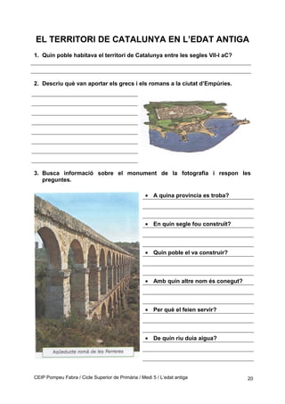 EL TERRITORI DE CATALUNYA EN L’EDAT ANTIGA
1. Quin poble habitava el territori de Catalunya entre les segles VII-I aC?
2. Descriu què van aportar els grecs i els romans a la ciutat d’Empúries.
3. Busca informació sobre el monument de la fotografia i respon les
preguntes.
• A quina província es troba?
• En quin segle fou construït?
• Quin poble el va construir?
• Amb quin altre nom és conegut?
• Per què el feien servir?
• De quin riu duia aigua?
CEIP Pompeu Fabra / Cicle Superior de Primària / Medi 5 / L’edat antiga 20
 