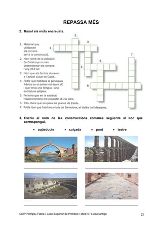 REPASSA MÉS
2. Resol els mots encreuats.
3. Escriu el nom de les construccions romanes següents al lloc que
correspongui.
• aqüeducte • calçada • pont • teatre
CEIP Pompeu Fabra / Cicle Superior de Primària / Medi 5 / L’edat antiga 22
 