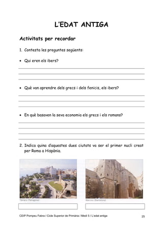 L’EDAT ANTIGA
Activitats per recordar
1. Contesta les preguntes següents:
• Qui eren els ibers?
• Què van aprendre dels grecs i dels fenicis, els ibers?
• En què basaven la seva economia els grecs i els romans?
2. Indica quina d’aquestes dues ciutats va ser el primer nucli creat
per Roma a Hispània.
CEIP Pompeu Fabra / Cicle Superior de Primària / Medi 5 / L’edat antiga 25
 