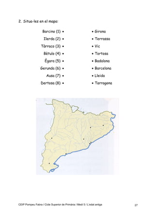 2. Situa-les en el mapa:
Barcino (1) • • Girona
Ilerda (2) • • Terrassa
Tàrraco (3) • • Vic
Bètulo (4) • • Tortosa
Ègara (5) • • Badalona
Gerunda (6) • • Barcelona
Ausa (7) • • Lleida
Dertosa (8) • • Tarragona
CEIP Pompeu Fabra / Cicle Superior de Primària / Medi 5 / L’edat antiga 27
 