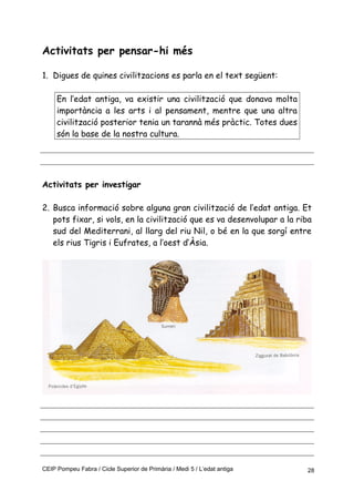 Activitats per pensar-hi més
1. Digues de quines civilitzacions es parla en el text següent:
En l’edat antiga, va existir una civilització que donava molta
importància a les arts i al pensament, mentre que una altra
civilització posterior tenia un tarannà més pràctic. Totes dues
són la base de la nostra cultura.
Activitats per investigar
2. Busca informació sobre alguna gran civilització de l’edat antiga. Et
pots fixar, si vols, en la civilització que es va desenvolupar a la riba
sud del Mediterrani, al llarg del riu Nil, o bé en la que sorgí entre
els rius Tigris i Eufrates, a l’oest d’Àsia.
CEIP Pompeu Fabra / Cicle Superior de Primària / Medi 5 / L’edat antiga 28
 