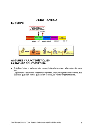 L’EDAT ANTIGA
EL TEMPS
ALGUNES CARACTERÍSTIQUES
LA INVENCIÓ DE L’ESCRIPTURA
• Amb l’escriptura hi va haver més comerç i els països es van relacionar més entre
ells.
L’aparició de l’escriptura va ser molt important. Molt poca gent sabia escriure. Els
escribes, que eren homes que sabien escriure, es van fer importantíssims.
CEIP Pompeu Fabra / Cicle Superior de Primària / Medi 5 / L’edat antiga 3
 