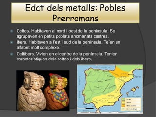 Edat dels metalls: Pobles
Prerromans
 Celtes. Habitaven al nord i oest de la península. Se
agrupaven en petits poblats anomenats castres.
 Ibers. Habitaven a l’est i sud de la península. Teíen un
alfabet molt complexe.
 Celtibers. Vivien en el centre de la península. Tenien
característiques dels celtas i dels ibers.
 
