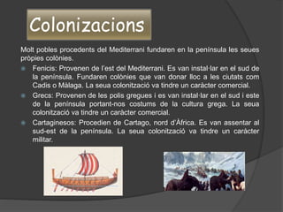 Colonizacions
Molt pobles procedents del Mediterrani fundaren en la península les seues
pròpies colònies.
 Fenicis: Provenen de l’est del Mediterrani. Es van instal·lar en el sud de
la península. Fundaren colònies que van donar lloc a les ciutats com
Cadis o Màlaga. La seua colonització va tindre un caràcter comercial.
 Grecs: Provenen de les polis gregues i es van instal·lar en el sud i este
de la península portant-nos costums de la cultura grega. La seua
colonització va tindre un caràcter comercial.
 Cartaginesos: Procedien de Cartago, nord d’Àfrica. Es van assentar al
sud-est de la península. La seua colonització va tindre un caràcter
militar.
 