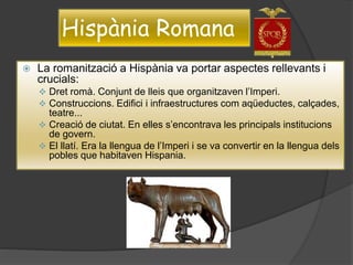 Hispània Romana
 La romanització a Hispània va portar aspectes rellevants i
crucials:
 Dret romà. Conjunt de lleis que organitzaven l’Imperi.
 Construccions. Edifici i infraestructures com aqüeductes, calçades,
teatre...
 Creació de ciutat. En elles s’encontrava les principals institucions
de govern.
 El llatí. Era la llengua de l’Imperi i se va convertir en la llengua dels
pobles que habitaven Hispania.
 