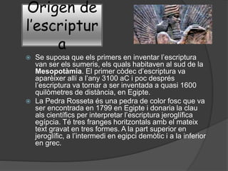 Origen de
l’escriptur
a
 Se suposa que els primers en inventar l’escriptura
van ser els sumeris, els quals habitaven al sud de la
Mesopotàmia. El primer còdec d’escriptura va
aparèixer allí a l’any 3100 aC i poc després
l’escriptura va tornar a ser inventada a quasi 1600
quilòmetres de distància, en Egipte.
 La Pedra Rosseta és una pedra de color fosc que va
ser encontrada en 1799 en Egipte i donaria la clau
als científics per interpretar l’escriptura jeroglífica
egípcia. Té tres franges horitzontals amb el mateix
text gravat en tres formes. A la part superior en
jeroglífic, a l’intermedi en egipci demòtic i a la inferior
en grec.
 